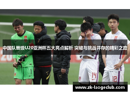 中国队晋级U20亚洲杯五大亮点解析 突破与挑战并存的精彩之路