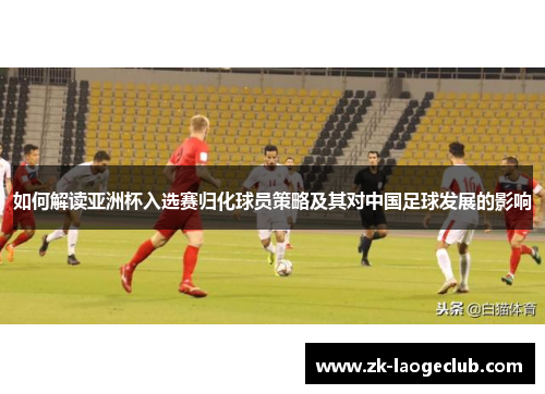 如何解读亚洲杯入选赛归化球员策略及其对中国足球发展的影响
