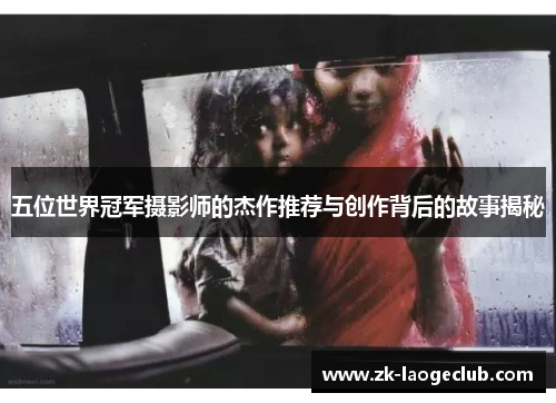 五位世界冠军摄影师的杰作推荐与创作背后的故事揭秘