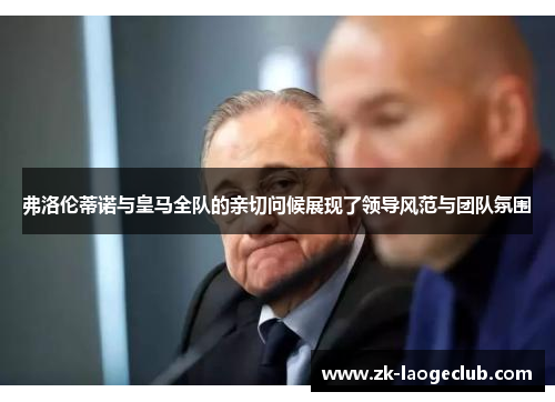 弗洛伦蒂诺与皇马全队的亲切问候展现了领导风范与团队氛围