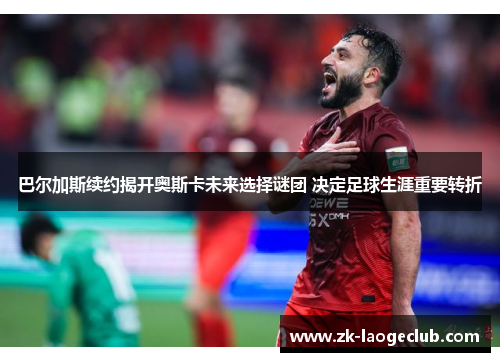 巴尔加斯续约揭开奥斯卡未来选择谜团 决定足球生涯重要转折