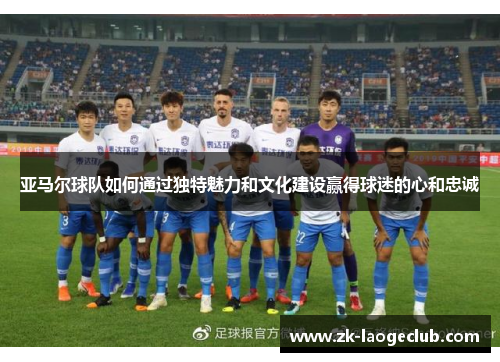 亚马尔球队如何通过独特魅力和文化建设赢得球迷的心和忠诚