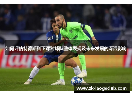 如何评估特德斯科下课对球队整体表现及未来发展的深远影响