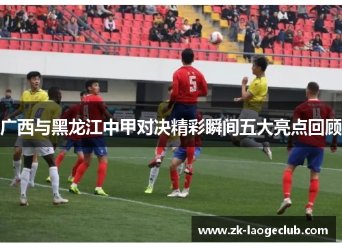 广西与黑龙江中甲对决精彩瞬间五大亮点回顾