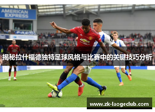 揭秘拉什福德独特足球风格与比赛中的关键技巧分析