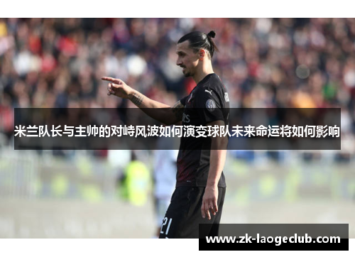 米兰队长与主帅的对峙风波如何演变球队未来命运将如何影响
