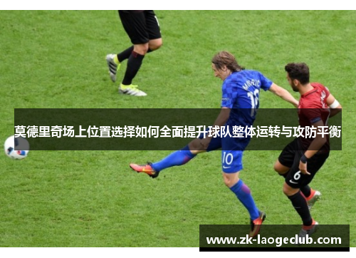 莫德里奇场上位置选择如何全面提升球队整体运转与攻防平衡