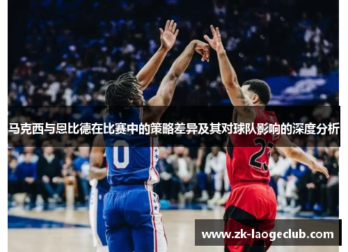 马克西与恩比德在比赛中的策略差异及其对球队影响的深度分析