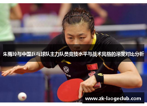 朱雨玲与中国乒乓球队主力队员竞技水平与战术风格的深度对比分析 朱雨玲与中国乒乓球队主力队员竞技水平与战术风格的深度对比分析