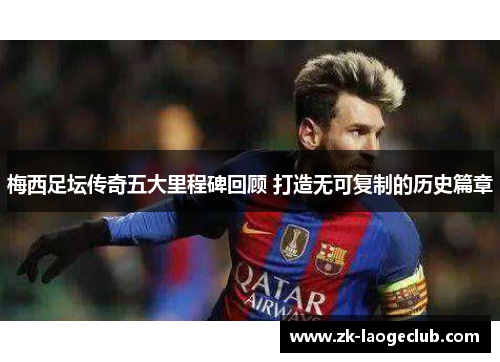 梅西足坛传奇五大里程碑回顾 打造无可复制的历史篇章