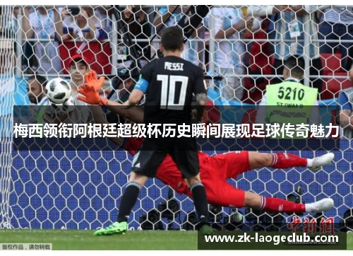 梅西领衔阿根廷超级杯历史瞬间展现足球传奇魅力 梅西领衔阿根廷超级杯历史瞬间展现足球传奇魅力