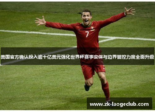 美国官方确认投入逾十亿美元强化世界杯赛事安保与边界管控力度全面升级