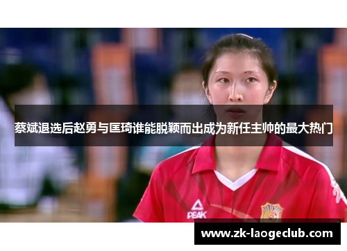 蔡斌退选后赵勇与匡琦谁能脱颖而出成为新任主帅的最大热门