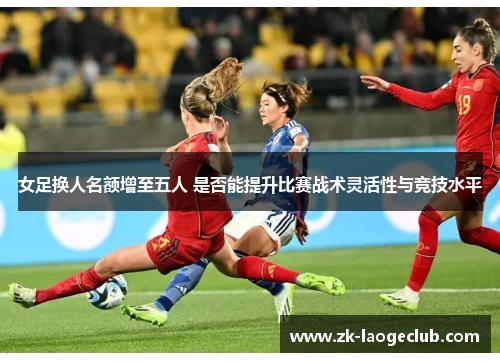 女足换人名额增至五人 是否能提升比赛战术灵活性与竞技水平 女足换人名额增至五人 是否能提升比赛战术灵活性与竞技水平